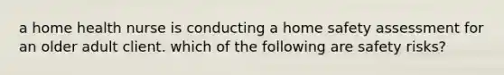 a home health nurse is conducting a home safety assessment for an older adult client. which of the following are safety risks?
