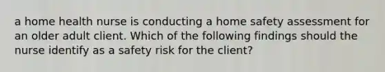 a home health nurse is conducting a home safety assessment for an older adult client. Which of the following findings should the nurse identify as a safety risk for the client?