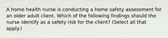 A home health nurse is conducting a home safety assessment for an older adult client. Which of the following findings should the nurse identify as a safety risk for the client? (Select all that apply.)