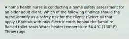 A home health nurse is conducting a home safety assessment for an older adult client. Which of the following findings should the nurse identify as a safety risk for the client? (Select all that apply.) Bathtub with rails Electric cords behind the furniture Raised toilet seats Water heater temperature 54.4°C (130° F) Throw rugs