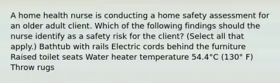 A home health nurse is conducting a home safety assessment for an older adult client. Which of the following findings should the nurse identify as a safety risk for the client? (Select all that apply.) Bathtub with rails Electric cords behind the furniture Raised toilet seats Water heater temperature 54.4°C (130° F) Throw rugs