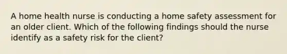 A home health nurse is conducting a home safety assessment for an older client. Which of the following findings should the nurse identify as a safety risk for the client?