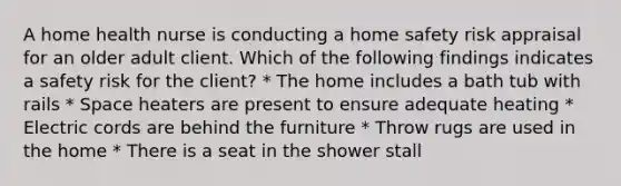 A home health nurse is conducting a home safety risk appraisal for an older adult client. Which of the following findings indicates a safety risk for the client? * The home includes a bath tub with rails * Space heaters are present to ensure adequate heating * Electric cords are behind the furniture * Throw rugs are used in the home * There is a seat in the shower stall