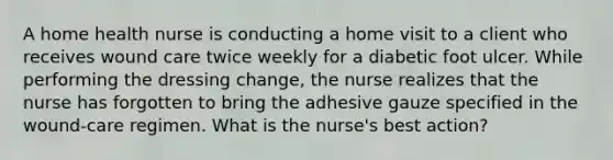 A home health nurse is conducting a home visit to a client who receives wound care twice weekly for a diabetic foot ulcer. While performing the dressing change, the nurse realizes that the nurse has forgotten to bring the adhesive gauze specified in the wound-care regimen. What is the nurse's best action?