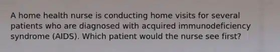 A home health nurse is conducting home visits for several patients who are diagnosed with acquired immunodeficiency syndrome (AIDS). Which patient would the nurse see first?