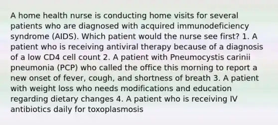 A home health nurse is conducting home visits for several patients who are diagnosed with acquired immunodeficiency syndrome (AIDS). Which patient would the nurse see first? 1. A patient who is receiving antiviral therapy because of a diagnosis of a low CD4 cell count 2. A patient with Pneumocystis carinii pneumonia (PCP) who called the office this morning to report a new onset of fever, cough, and shortness of breath 3. A patient with weight loss who needs modifications and education regarding dietary changes 4. A patient who is receiving IV antibiotics daily for toxoplasmosis