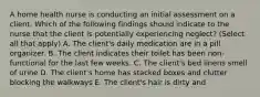 A home health nurse is conducting an initial assessment on a client. Which of the following findings should indicate to the nurse that the client is potentially experiencing neglect? (Select all that apply) A. The client's daily medication are in a pill organizer. B. The client indicates their toilet has been non-functional for the last few weeks. C. The client's bed linens smell of urine D. The client's home has stacked boxes and clutter blocking the walkways E. The client's hair is dirty and