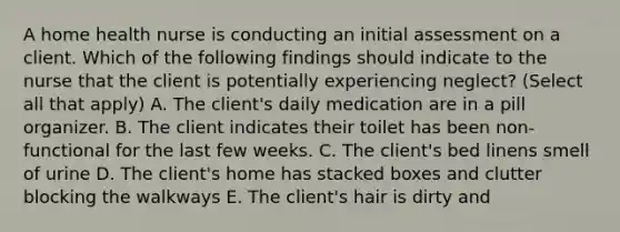 A home health nurse is conducting an initial assessment on a client. Which of the following findings should indicate to the nurse that the client is potentially experiencing neglect? (Select all that apply) A. The client's daily medication are in a pill organizer. B. The client indicates their toilet has been non-functional for the last few weeks. C. The client's bed linens smell of urine D. The client's home has stacked boxes and clutter blocking the walkways E. The client's hair is dirty and