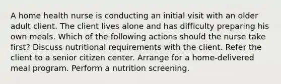 A home health nurse is conducting an initial visit with an older adult client. The client lives alone and has difficulty preparing his own meals. Which of the following actions should the nurse take first? Discuss nutritional requirements with the client. Refer the client to a senior citizen center. Arrange for a home-delivered meal program. Perform a nutrition screening.