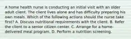 A home health nurse is conducting an initial visit with an older adult client. The client lives alone and has difficulty preparing his own meals. Which of the following actions should the nurse take first? A. Discuss nutritional requirements with the client. B. Refer the client to a senior citizen center. C. Arrange for a home-delivered meal program. D. Perform a nutrition screening.