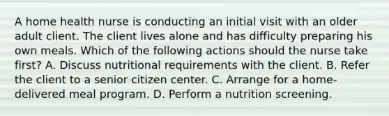 A home health nurse is conducting an initial visit with an older adult client. The client lives alone and has difficulty preparing his own meals. Which of the following actions should the nurse take first? A. Discuss nutritional requirements with the client. B. Refer the client to a senior citizen center. C. Arrange for a home-delivered meal program. D. Perform a nutrition screening.
