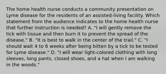 The home health nurse conducts a community presentation on Lyme disease for the residents of an assisted-living facility. Which statement from the audience indicates to the home health nurse that further instruction is needed? A. "I will gently remove the tick with tissue and then burn it to prevent the spread of the disease." B. "It is best to walk in the center of the trail." C. "I should wait 4 to 6 weeks after being bitten by a tick to be tested for Lyme disease." D. "I will wear light-colored clothing with long sleeves, long pants, closed shoes, and a hat when I am walking in the woods."