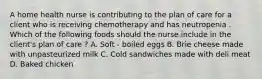 A home health nurse is contributing to the plan of care for a client who is receiving chemotherapy and has neutropenia . Which of the following foods should the nurse include in the client's plan of care ? A. Soft - boiled eggs B. Brie cheese made with unpasteurized milk C. Cold sandwiches made with deli meat D. Baked chicken