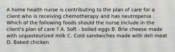 A home health nurse is contributing to the plan of care for a client who is receiving chemotherapy and has neutropenia . Which of the following foods should the nurse include in the client's plan of care ? A. Soft - boiled eggs B. Brie cheese made with unpasteurized milk C. Cold sandwiches made with deli meat D. Baked chicken