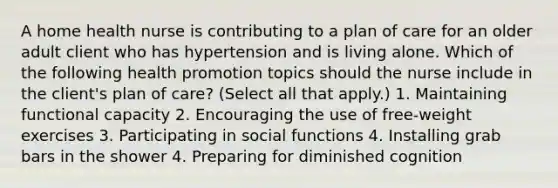 A home health nurse is contributing to a plan of care for an older adult client who has hypertension and is living alone. Which of the following health promotion topics should the nurse include in the client's plan of care? (Select all that apply.) 1. Maintaining functional capacity 2. Encouraging the use of free-weight exercises 3. Participating in social functions 4. Installing grab bars in the shower 4. Preparing for diminished cognition