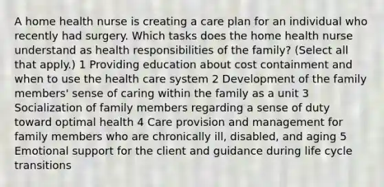 A home health nurse is creating a care plan for an individual who recently had surgery. Which tasks does the home health nurse understand as health responsibilities of the family? (Select all that apply.) 1 Providing education about cost containment and when to use the health care system 2 Development of the family members' sense of caring within the family as a unit 3 Socialization of family members regarding a sense of duty toward optimal health 4 Care provision and management for family members who are chronically ill, disabled, and aging 5 Emotional support for the client and guidance during life cycle transitions