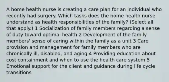 A home health nurse is creating a care plan for an individual who recently had surgery. Which tasks does the home health nurse understand as health responsibilities of the family? (Select all that apply.) 1 Socialization of family members regarding a sense of duty toward optimal health 2 Development of the family members' sense of caring within the family as a unit 3 Care provision and management for family members who are chronically ill, disabled, and aging 4 Providing education about cost containment and when to use the health care system 5 Emotional support for the client and guidance during life cycle transitions