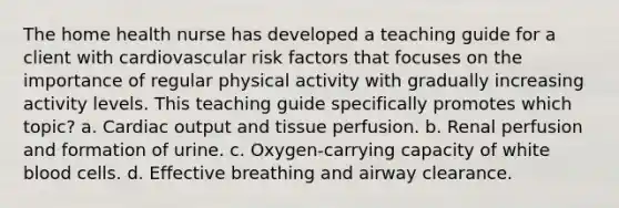 The home health nurse has developed a teaching guide for a client with cardiovascular risk factors that focuses on the importance of regular physical activity with gradually increasing activity levels. This teaching guide specifically promotes which topic? a. Cardiac output and tissue perfusion. b. Renal perfusion and formation of urine. c. Oxygen-carrying capacity of white blood cells. d. Effective breathing and airway clearance.