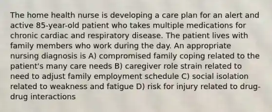 The home health nurse is developing a care plan for an alert and active 85-year-old patient who takes multiple medications for chronic cardiac and respiratory disease. The patient lives with family members who work during the day. An appropriate nursing diagnosis is A) compromised family coping related to the patient's many care needs B) caregiver role strain related to need to adjust family employment schedule C) social isolation related to weakness and fatigue D) risk for injury related to drug-drug interactions