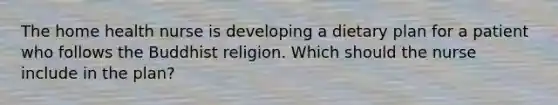 The home health nurse is developing a dietary plan for a patient who follows the Buddhist religion. Which should the nurse include in the plan?