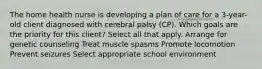 The home health nurse is developing a plan of care for a 3-year-old client diagnosed with cerebral palsy (CP). Which goals are the priority for this client? Select all that apply. Arrange for genetic counseling Treat muscle spasms Promote locomotion Prevent seizures Select appropriate school environment