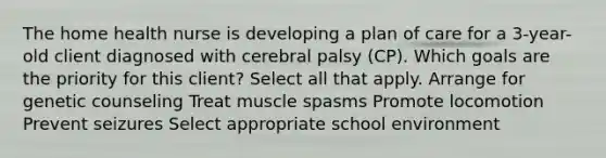 The home health nurse is developing a plan of care for a 3-year-old client diagnosed with cerebral palsy (CP). Which goals are the priority for this client? Select all that apply. Arrange for genetic counseling Treat muscle spasms Promote locomotion Prevent seizures Select appropriate school environment