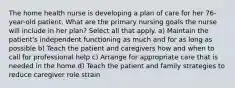 The home health nurse is developing a plan of care for her 76-year-old patient. What are the primary nursing goals the nurse will include in her plan? Select all that apply. a) Maintain the patient's independent functioning as much and for as long as possible b) Teach the patient and caregivers how and when to call for professional help c) Arrange for appropriate care that is needed in the home d) Teach the patient and family strategies to reduce caregiver role strain