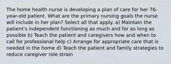 The home health nurse is developing a plan of care for her 76-year-old patient. What are the primary nursing goals the nurse will include in her plan? Select all that apply. a) Maintain the patient's independent functioning as much and for as long as possible b) Teach the patient and caregivers how and when to call for professional help c) Arrange for appropriate care that is needed in the home d) Teach the patient and family strategies to reduce caregiver role strain