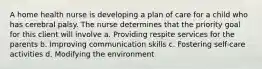 A home health nurse is developing a plan of care for a child who has cerebral palsy. The nurse determines that the priority goal for this client will involve a. Providing respite services for the parents b. Improving communication skills c. Fostering self-care activities d. Modifying the environment