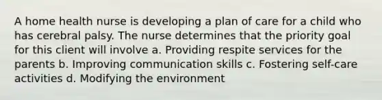 A home health nurse is developing a plan of care for a child who has cerebral palsy. The nurse determines that the priority goal for this client will involve a. Providing respite services for the parents b. Improving communication skills c. Fostering self-care activities d. Modifying the environment