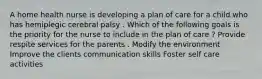 A home health nurse is developing a plan of care for a child who has hemiplegic cerebral palsy . Which of the following goals is the priority for the nurse to include in the plan of care ? Provide respite services for the parents . Modify the environment Improve the clients communication skills Foster self care activities