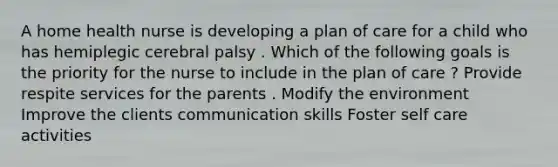 A home health nurse is developing a plan of care for a child who has hemiplegic cerebral palsy . Which of the following goals is the priority for the nurse to include in the plan of care ? Provide respite services for the parents . Modify the environment Improve the clients communication skills Foster self care activities