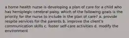 a home health nurse is developing a plan of care for a child who has hemiplegic cerebral palsy. which of the following goals is the priority for the nurse to include in the plan of care? a. provide respite services for the parents b. improve the client's communication skills c. foster self-care activities d. modify the environment