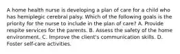 A home health nurse is developing a plan of care for a child who has hemiplegic cerebral palsy. Which of the following goals is the priority for the nurse to include in the plan of care? A. Provide respite services for the parents. B. Assess the safety of the home environment. C. Improve the client's communication skills. D. Foster self-care activities.