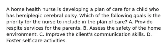 A home health nurse is developing a plan of care for a child who has hemiplegic cerebral palsy. Which of the following goals is the priority for the nurse to include in the plan of care? A. Provide respite services for the parents. B. Assess the safety of the home environment. C. Improve the client's communication skills. D. Foster self-care activities.