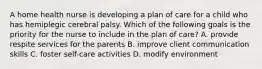 A home health nurse is developing a plan of care for a child who has hemiplegic cerebral palsy. Which of the following goals is the priority for the nurse to include in the plan of care? A. provide respite services for the parents B. improve client communication skills C. foster self-care activities D. modify environment