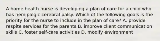 A home health nurse is developing a plan of care for a child who has hemiplegic cerebral palsy. Which of the following goals is the priority for the nurse to include in the plan of care? A. provide respite services for the parents B. improve client communication skills C. foster self-care activities D. modify environment