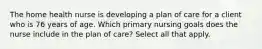 The home health nurse is developing a plan of care for a client who is 76 years of age. Which primary nursing goals does the nurse include in the plan of care? Select all that apply.