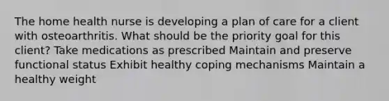 The home health nurse is developing a plan of care for a client with osteoarthritis. What should be the priority goal for this client? Take medications as prescribed Maintain and preserve functional status Exhibit healthy coping mechanisms Maintain a healthy weight