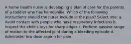 A home health nurse is developing a plan of care for the parents of a toddler who has hemophilia. Which of the following instructions should the nurse include in the plan? Select one: a. Avoid contact with people who have respiratory infections b. Inspect the child's toys for sharp edges c. Perform passive range of motion to the affected joint during a bleeding episode d. Administer low dose aspirin for pain