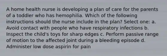 A home health nurse is developing a plan of care for the parents of a toddler who has hemophilia. Which of the following instructions should the nurse include in the plan? Select one: a. Avoid contact with people who have respiratory infections b. Inspect the child's toys for sharp edges c. Perform passive range of motion to the affected joint during a bleeding episode d. Administer low dose aspirin for pain