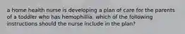 a home health nurse is developing a plan of care for the parents of a toddler who has hemophillia. which of the following instructions should the nurse include in the plan?