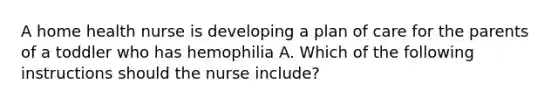 A home health nurse is developing a plan of care for the parents of a toddler who has hemophilia A. Which of the following instructions should the nurse include?