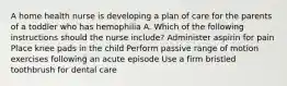 A home health nurse is developing a plan of care for the parents of a toddler who has hemophilia A. Which of the following instructions should the nurse include? Administer aspirin for pain Place knee pads in the child Perform passive range of motion exercises following an acute episode Use a firm bristled toothbrush for dental care