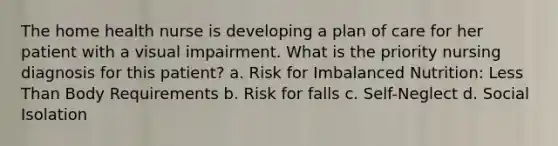 The home health nurse is developing a plan of care for her patient with a visual impairment. What is the priority nursing diagnosis for this patient? a. Risk for Imbalanced Nutrition: Less Than Body Requirements b. Risk for falls c. Self-Neglect d. Social Isolation