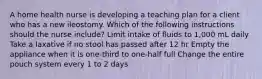 A home health nurse is developing a teaching plan for a client who has a new ileostomy. Which of the following instructions should the nurse include? Limit intake of fluids to 1,000 mL daily Take a laxative if no stool has passed after 12 hr Empty the appliance when it is one-third to one-half full Change the entire pouch system every 1 to 2 days