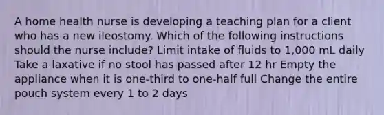 A home health nurse is developing a teaching plan for a client who has a new ileostomy. Which of the following instructions should the nurse include? Limit intake of fluids to 1,000 mL daily Take a laxative if no stool has passed after 12 hr Empty the appliance when it is one-third to one-half full Change the entire pouch system every 1 to 2 days