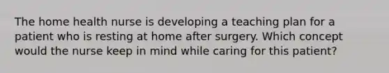 The home health nurse is developing a teaching plan for a patient who is resting at home after surgery. Which concept would the nurse keep in mind while caring for this patient?