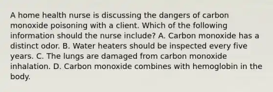 A home health nurse is discussing the dangers of carbon monoxide poisoning with a client. Which of the following information should the nurse include? A. Carbon monoxide has a distinct odor. B. Water heaters should be inspected every five years. C. The lungs are damaged from carbon monoxide inhalation. D. Carbon monoxide combines with hemoglobin in the body.