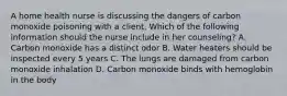 A home health nurse is discussing the dangers of carbon monoxide poisoning with a client, Which of the following information should the nurse include in her counseling? A. Carbon monoxide has a distinct odor B. Water heaters should be inspected every 5 years C. The lungs are damaged from carbon monoxide inhalation D. Carbon monoxide binds with hemoglobin in the body